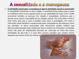 A actividade sexual após a menopausa é igual á actividade sexual na juventude?  A sexualidade transforma-se com a idade. O envelhecimento implica que o corpo se modifique tanto no seu aspecto como na sua capacidade de acção. Com a idade aumentam também as doenças. Em relação à sexualidade, verifica-se que a pessoa sente menor necessidade de ter relações sexuais. Por outro lado o ritmo é mais lento, pelo que o sexo é também mais lento e prolongado. Por vezes a interacção sexual também é condicionada pelas consequências das doenças, como por exemplo: as dores provocadas pelo reumatismo podem implicar que determinadas posições sejam dolorosas; após o enfarte do miocárdio a actividade sexual não deve ser abandonada devendo ser retomada ao ritmo das outras actividades do dia-a-dia e o casal deve assumir posições que cansem menos daquelas que tinham antes do enfarte ocorrer.  