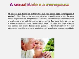 Há pessoas que dizem ter melhorado a sua vida sexual após a menopausa. É possível?   Sim. Quando tal acontece deve-se essencialmente a três factores: tempo, disponibilidade e experiência. É uma fase da vida em que frequentemente o casal passa a ter mais tempo um para o outro. Por outro lado, os anos de experiência trazem um maior conhecimento do próprio corpo e do corpo do outro, para além do bem estar e da desinibição que os anos de vida em comum dão. Com o tempo e a experiência passa-se a valorizar mais a qualidade versus a quantidade.  
