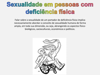 Falar sobre a sexualidade de um portador de deficiência física implica necessariamente abordar o conceito de sexualidade humana de forma ampla, em toda sua dimensão, ou seja, abrangendo os aspectos físico-biológicos, socioculturais, económicos e políticos. 