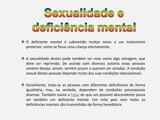 O deficiente mental é submetido muitas vezes a um tratamento protector, como se fosse uma criança eternamente. A sexualidade destes pode também ser vista como algo selvagem, que deve ser reprimido. De acordo com diversos autores estas pessoas sentem desejo, amam, sentem prazer e querem ser amadas. A condição sexual destas pessoas depende muito das suas condições educacionais. Geralmente, trata-se as pessoas com diferentes deficiências de forma igualitária, mas, na verdade, dependem de condições psicossociais diversas. Também existe a  fobia  de que um possível descendente possa ser também um deficiente mental. Um mito pois nem todas as deficiências mentais são transmitidas de forma hereditária. 