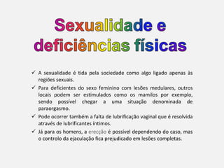 A sexualidade é tida pela sociedade como algo ligado apenas às regiões sexuais.  Para deficientes do sexo feminino com lesões medulares, outros locais podem ser estimulados como os mamilos por exemplo, sendo possível chegar a uma situação denominada de paraorgasmo.  Pode ocorrer também a falta de lubrificação vaginal que é resolvida através de lubrificantes íntimos. Já para os homens, a  erecção  é possível dependendo do caso, mas o controlo da ejaculação fica prejudicado em lesões completas. 