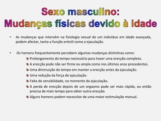 As mudanças que intervêm na fisiologia sexual de um indivíduo em idade avançada, podem afectar, tanto a função eréctil como a ejaculação.   Os homens frequentemente percebem algumas mudanças distintivas como:  Prolongamento do tempo necessário para haver uma erecção completa.   A erecção pode não ser firme ou ampla como nos últimos anos precedentes.   Uma diminuição do tempo em manter a erecção antes da ejaculação.   Uma redução da força de ejaculação. Falta de sensibilidade, no momento da ejaculação. A perda de erecção depois de um orgasmo pode ser mais rápida, ou então precisa de mais tempo para obter outra erecção. Alguns homens podem necessitar de uma maior estimulação manual.   