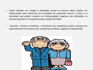 Certas atitudes em relação à actividade sexual na terceira idade, podem ser influenciadas pelo fenómeno de ansiedade da expressão sexual, o temor e a ansiedade que podem resultar em interpretações negativas das alterações na estrutura genital e na resposta sexual, próprio da idade.   Quando o homem envelhece, o fenómeno da impotência parece acentuar-se, especialmente em homens com  problemas cardíacos, diabetes e hipertensão.   