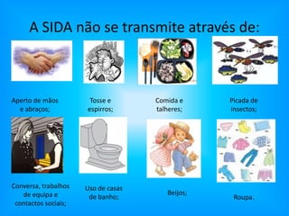 A SIDA não se transmite através de:Aperto de mãos e abraços;Comida e talheres;Picada de insectos;Tosse e espirros;Conversa, trabalhos de equipa e contactos sociais;Uso de casas de banho;Beijos;Roupa.