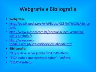 Webgrafia e BibliografiaWebgrafia:http://pt.wikipedia.org/wiki/Educa%C3%A7%C3%A9o_sexual;http://www.aidshiv.com.br/porque-o-laco-vermelho-como-simbolo/;http://www.esec-tondela.rcts.pt/sexualidade/sexualidade.htm.Bibliografia:“O que deve saber [sobre SIDA]”-Panfleto;“SIDA tudo o que necessita saber”-Panfleto;“SIDA”-Panfleto.