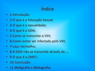 Índice1-Introdução;2-O que é a Educação Sexual;3-O que é a sexualidade;4-O que é a SIDA;5-Como se transmite o VIH;6-Como evitar ser infectado pelo VIH;7-Laço Vermelho;8-A SIDA não se transmite através de…;9-O que é a OMS?;10-Conclusão;11-Webgrafia e Bibliografia.