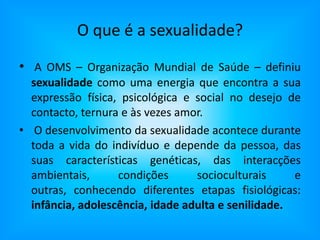 O que é a sexualidade?A OMS – Organização Mundial de Saúde – definiu sexualidade como uma energia que encontra a sua expressão física, psicológica e social no desejo de contacto, ternura e às vezes amor.O desenvolvimento da sexualidade acontece durante toda a vida do indivíduo e depende da pessoa, das suas características genéticas, das interacções ambientais, condições socioculturais e outras, conhecendo diferentes etapas fisiológicas: infância, adolescência, idade adulta e senilidade.