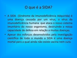 O que é a SIDA?A SIDA  (Síndrome da Imunodeficiência Adquirida) é uma doença causada por um vírus, o vírus da imunodeficiência humana  que ataca o nosso sistema imunitário do nosso organismo, destruindo a nossa capacidade de defesa em relação a muitas doenças.Apesar dos esforços desenvolvidos pela investigação científica de todo o mundo a SIDA é uma doença mortal para a qual ainda não existe vacina nem cura.