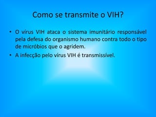 Como se transmite o VIH?O vírus VIH ataca o sistema imunitário responsável pela defesa do organismo humano contra todo o tipo de micróbios que o agridem.A infecção pelo vírus VIH é transmissível.