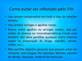 Como evitar ser infectado pelo VIHUse sempre preservativo em todo o tipo de relações sexuais;Use sempre seringas e agulhas novas;Nunca utilize agulhas ou seringas usadas, seja por razões de doença ou toxicodependência (neste caso também não deve partilhar qualquer outro material usado na preparação da droga: algodão, caricas, colher, etc.). Não partilhe objectos pessoais que possam estar em contacto  com sangue. Por exemplo: lâminas, escovas de dentes, tesouras, material de manicura.