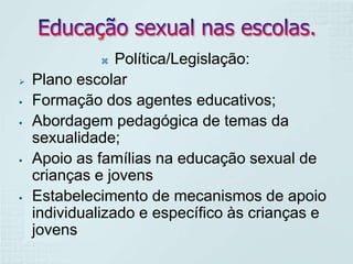 Política/Legislação:
Plano escolar
Formação dos agentes educativos;
Abordagem pedagógica de temas da
sexualidade;
Apoio as famílias na educação sexual de
crianças e jovens
Estabelecimento de mecanismos de apoio
individualizado e específico às crianças e
jovens











 