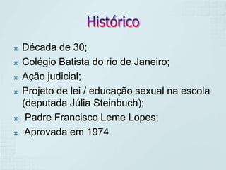    Década de 30;
   Colégio Batista do rio de Janeiro;
   Ação judicial;
   Projeto de lei / educação sexual na escola
    (deputada Júlia Steinbuch);
    Padre Francisco Leme Lopes;
    Aprovada em 1974
 
