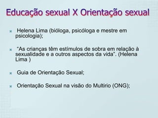    Helena Lima (bióloga, psicóloga e mestre em
    psicologia);

    “As crianças têm estímulos de sobra em relação à
    sexualidade e a outros aspectos da vida”. (Helena
    Lima )

   Guia de Orientação Sexual;

   Orientação Sexual na visão do Multirio (ONG);
 