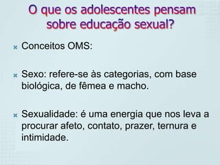    Conceitos OMS:

   Sexo: refere-se às categorias, com base
    biológica, de fêmea e macho.

   Sexualidade: é uma energia que nos leva a
    procurar afeto, contato, prazer, ternura e
    intimidade.
 