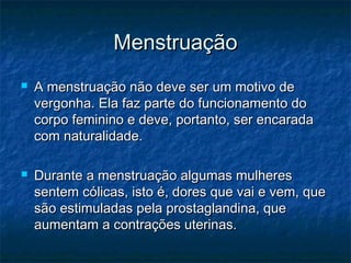 Menstruação
   A menstruação não deve ser um motivo de
    vergonha. Ela faz parte do funcionamento do
    corpo feminino e deve, portanto, ser encarada
    com naturalidade.

   Durante a menstruação algumas mulheres
    sentem cólicas, isto é, dores que vai e vem, que
    são estimuladas pela prostaglandina, que
    aumentam a contrações uterinas.
 
