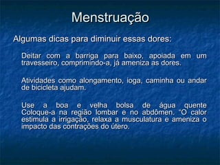 Menstruação
Algumas dicas para diminuir essas dores:
  Deitar com a barriga para baixo, apoiada em um
  travesseiro, comprimindo-a, já ameniza as dores.

  Atividades como alongamento, ioga, caminha ou andar
  de bicicleta ajudam.

  Use a boa e velha bolsa de água quente
  Coloque-a na região lombar e no abdômen. “O calor
  estimula a irrigação, relaxa a musculatura e ameniza o
  impacto das contrações do útero.
 