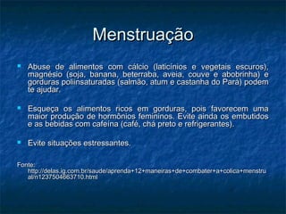 Menstruação
   Abuse de alimentos com cálcio (laticínios e vegetais escuros),
    magnésio (soja, banana, beterraba, aveia, couve e abobrinha) e
    gorduras poliinsaturadas (salmão, atum e castanha do Pará) podem
    te ajudar.

   Esqueça os alimentos ricos em gorduras, pois favorecem uma
    maior produção de hormônios femininos. Evite ainda os embutidos
    e as bebidas com cafeína (café, chá preto e refrigerantes).

   Evite situações estressantes.

Fonte:
   http://delas.ig.com.br/saude/aprenda+12+maneiras+de+combater+a+colica+menstru
   al/n1237504663710.html
 