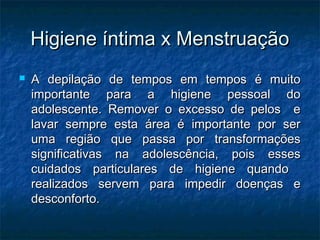 Higiene íntima x Menstruação
   A depilação de tempos em tempos é muito
    importante para a higiene pessoal do
    adolescente. Remover o excesso de pelos e
    lavar sempre esta área é importante por ser
    uma região que passa por transformações
    significativas na adolescência, pois esses
    cuidados particulares de higiene quando
    realizados servem para impedir doenças e
    desconforto.
 