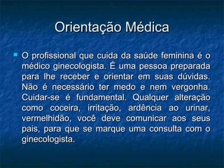 Orientação Médica
   O profissional que cuida da saúde feminina é o
    médico ginecologista. É uma pessoa preparada
    para lhe receber e orientar em suas dúvidas.
    Não é necessário ter medo e nem vergonha.
    Cuidar-se é fundamental. Qualquer alteração
    como coceira, irritação, ardência ao urinar,
    vermelhidão, você deve comunicar aos seus
    pais, para que se marque uma consulta com o
    ginecologista.
 