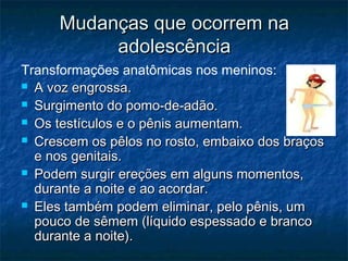 Mudanças que ocorrem na
          adolescência
Transformações anatômicas nos meninos:
 A voz engrossa.

 Surgimento do pomo-de-adão.

 Os testículos e o pênis aumentam.

 Crescem os pêlos no rosto, embaixo dos braços
  e nos genitais.
 Podem surgir ereções em alguns momentos,
  durante a noite e ao acordar.
 Eles também podem eliminar, pelo pênis, um
  pouco de sêmem (líquido espessado e branco
  durante a noite).
 