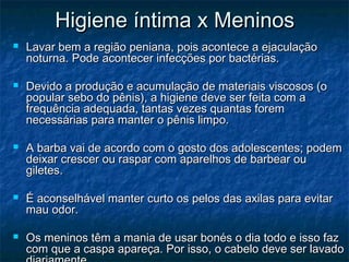 Higiene íntima x Meninos
   Lavar bem a região peniana, pois acontece a ejaculação
    noturna. Pode acontecer infecções por bactérias.

   Devido a produção e acumulação de materiais viscosos (o
    popular sebo do pênis), a higiene deve ser feita com a
    frequência adequada, tantas vezes quantas forem
    necessárias para manter o pênis limpo.

   A barba vai de acordo com o gosto dos adolescentes; podem
    deixar crescer ou raspar com aparelhos de barbear ou
    giletes.

   É aconselhável manter curto os pelos das axilas para evitar
    mau odor.

   Os meninos têm a mania de usar bonés o dia todo e isso faz
    com que a caspa apareça. Por isso, o cabelo deve ser lavado
 