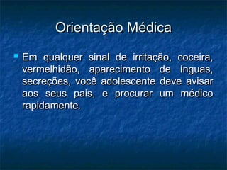 Orientação Médica
   Em qualquer sinal de irritação, coceira,
    vermelhidão, aparecimento de ínguas,
    secreções, você adolescente deve avisar
    aos seus pais, e procurar um médico
    rapidamente.
 