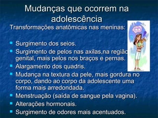 Mudanças que ocorrem na
            adolescência
Transformações anatômicas nas meninas:

   Surgimento dos seios.
   Surgimento de pelos nas axilas,na região
    genital, mais pelos nos braços e pernas.
   Alargamento dos quadris.
   Mudança na textura da pele, mais gordura no
    corpo, dando ao corpo da adolescente uma
    forma mais arredondada.
   Menstruação (saída de sangue pela vagina).
   Alterações hormonais.
   Surgimento de odores mais acentuados.
 
