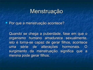 Menstruação
   Por que a menstruação acontece?

    Quando se chega a puberdade, fase em que o
    organismo humano amadurece sexualmente,
    isto é torna-se capaz de gerar filhos, acontece
    uma série de alterações hormonais. O
    surgimento da menstruação significa que a
    menina pode gerar filhos.
 
