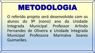 METODOLOGIA 
O referido projeto será desenvolvido com os 
alunos do 9º (nono) ano da Unidade 
Integrada Municipal Professor Arlindo 
Fernandes de Oliveira e Unidade Integrada 
Municipal Professora Marinalva Soares 
Guimarães. 
 