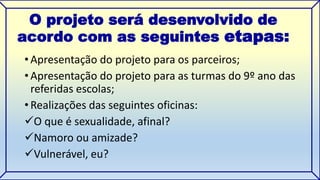 O projeto será desenvolvido de 
acordo com as seguintes etapas: 
• Apresentação do projeto para os parceiros; 
• Apresentação do projeto para as turmas do 9º ano das 
referidas escolas; 
• Realizações das seguintes oficinas: 
O que é sexualidade, afinal? 
Namoro ou amizade? 
Vulnerável, eu? 
 