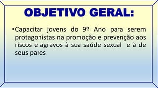 OBJETIVO GERAL: 
•Capacitar jovens do 9º Ano para serem 
protagonistas na promoção e prevenção aos 
riscos e agravos à sua saúde sexual e à de 
seus pares 
 