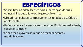 ESPECÍFICOS 
• Sensibilizar os adolescentes para a percepção de suas 
vulnerabilidades e fatores de proteção e risco; 
• Discutir conceitos e comportamentos relativos à saúde do 
adolescente; 
• Refletir com os jovens sobre suas especificidades individuais, 
sociais e culturais; 
• Capacitar os jovens para que se tornem agentes 
multiplicadores; 
 