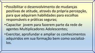 •Possibilitar o desenvolvimento de mudanças 
positivas de atitude, através da própria percepção, 
para que adquiram habilidades para escolhas 
responsáveis e práticas seguras; 
•Capacitar jovem para fazerem parte da rede de 
agentes Multiplicadores Adolescentes; 
•Exercitar, aprofundar e ampliar os conhecimentos 
adquiridos em sua formação bem como socializá-los. 
 