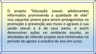 O projeto “Educação sexual: adolescentes 
informados promovendo a qualidade de vida” 
visa capacitar jovens para serem protagonistas na 
promoção e prevenção aos riscos e agravos à sua 
saúde sexual e à de seus pares, e assim 
desenvolver ações no ambiente escolar, as 
atividades do referido projeto será ministradas no 
período de agosto a outubro do ano em curso. 
 