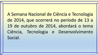 A Semana Nacional de Ciência e Tecnologia 
de 2014, que ocorrerá no período de 13 a 
19 de outubro de 2014, abordará o tema 
Ciência, Tecnologia e Desenvolvimento 
Social. 
 