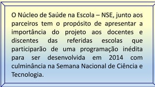 O Núcleo de Saúde na Escola – NSE, junto aos 
parceiros tem o propósito de apresentar a 
importância do projeto aos docentes e 
discentes das referidas escolas que 
participarão de uma programação inédita 
para ser desenvolvida em 2014 com 
culminância na Semana Nacional de Ciência e 
Tecnologia. 
 