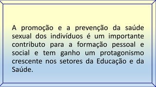A promoção e a prevenção da saúde 
sexual dos indivíduos é um importante 
contributo para a formação pessoal e 
social e tem ganho um protagonismo 
crescente nos setores da Educação e da 
Saúde. 
 