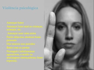Violência psicológica
– Ameaçar bater
– Ameaçar fazer mal as crianças,
animais, etc.
– Ameaçar usar uma arma
– Partir objectos, destruir bens
pessoais
– Dar murros nas paredes
– Bater com as portas
– Perseguir ( telefonemas
agressivos, e-mails ou
mensagens ameaçadoras, fazer
esperas).
 