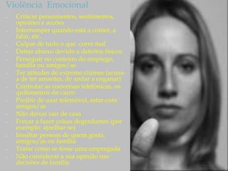 Violência Emocional
– Criticar pensamentos, sentimentos,
opiniões e acções
– Interromper quando está a comer, a
falar, etc.
– Culpar de tudo o que corre mal
– Deitar abaixo devido a defeitos físicos
– Perseguir no contexto do emprego,
família ou amigos/as
– Ter atitudes de extremo ciúmes (acusa-
a de ter amantes, de andar a enganar)
– Controlar as conversas telefónicas, os
quilómetros do carro
– Proibir de usar telemóvel, estar com
amigos/as
– Não deixar sair de casa
– Forçar a fazer coisas degradantes (por
exemplo: ajoelhar-se)
– Insultar pessoas de quem gosta,
amigos/as ou família
– Tratar como se fosse uma empregada
– Não considerar a sua opinião nas
decisões de família
 