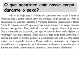 O que acontece com nosso corpo
durante o sexo?
Não é de hoje que a ciência se concentra em trazer à tona as
respostas que o corpo tem ao sexo. Na verdade, lá na década de 1960, os
pesquisadores William Masters e Virginia Johnson inventaram o termo
"ciclo de resposta sexual", que descreve o que acontece no corpo humano
durante essa prática. Esse ciclo diz respeito a quatro fases. A primeira
fase é chamada de Excitação, em que o coração bate mais rápido e a
respiração fica mais pesada. Além disso, a pele pode ficar vermelha. O
sangue flui para os órgãos genitais e os músculos de todo o corpo ficam
tensos. Já a segunda fase é o Platô, onde as mudanças no corpo se
intensificam e a respiração, os batimentos cardíacos e a pressão arterial
aumentam, assim como a tensão muscular, que aumenta ainda mais.
 