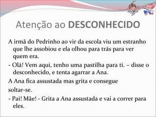 Atenção ao DESCONHECIDO
A irmã do Pedrinho ao vir da escola viu um estranho
  que lhe assobiou e ela olhou para trás para ver
  quem era.
- Olá! Vem aqui, tenho uma pastilha para ti. – disse o
  desconhecido, e tenta agarrar a Ana.
A Ana fica assustada mas grita e consegue
soltar-se.
- Pai! Mãe! - Grita a Ana assustada e vai a correr para
  eles.
 