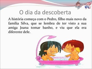 O dia da descoberta
A história começa com o Pedro, filho mais novo da
família Silva, que se lembra de ter visto a sua
amiga Joana tomar banho, e viu que ela era
diferente dele.
 