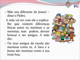 - Mãe sou diferente da Joana! –
  disse o Pedro.
 A mãe vai ter com ele e explica-
  lhe que existem diferenças
  físicas entre os meninos e as
  meninas, mas podem, devem
  brincar e ser amigos. A mãe
  diz:
- Os teus amigos da escola são
  meninos como tu. A Sara e a
  Joana são meninas como a tua
  irmã Ana.
 