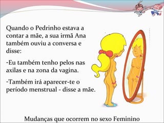 Quando o Pedrinho estava a
contar a mãe, a sua irmã Ana
também ouviu a conversa e
disse:
-Eu também tenho pelos nas
axilas e na zona da vagina.
-Também irá aparecer-te o
período menstrual - disse a mãe.



      Mudanças que ocorrem no sexo Feminino
 