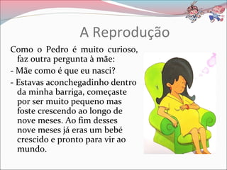 A Reprodução
Como o Pedro é muito curioso,
  faz outra pergunta à mãe:
- Mãe como é que eu nasci?
- Estavas aconchegadinho dentro
  da minha barriga, começaste
  por ser muito pequeno mas
  foste crescendo ao longo de
  nove meses. Ao fim desses
  nove meses já eras um bebé
  crescido e pronto para vir ao
  mundo.
 