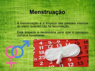 Menstruação
• A menstruação é a limpeza das paredes internas
do útero, quando não há fecundação;
• Esta limpeza é necessária para que o processo
comece novamente.
 