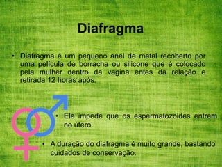 Diafragma
• Diafragma é um pequeno anel de metal recoberto por
uma película de borracha ou silicone que é colocado
pela mulher dentro da vagina entes da relação e
retirada 12 horas após.
• Ele impede que os espermatozoides entrem
no útero.
• A duração do diafragma é muito grande, bastando
cuidados de conservação.
 