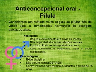 Anticoncepcional oral -
Pílula
• Considerado um método muito seguro as pílulas são de
vários tipos e combinações hormonais de dosagem
baixas ou altas.
Vantagens:
• Regula o ciclo menstrual e alivia as cólicas;
• Não exige abstinência das relações sexuais;
• É prática. Pode ser transportada na bolsa;
• Após suspender o tratamento, volta a ovular
rapidamente.
Desvantagens:
• Exige disciplina;
• Não previne contra DST/AIDS;
• Contra indicado para mulheres fumantes e acima de 35
anos.
 