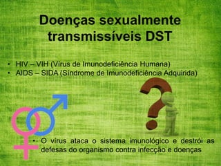 Doenças sexualmente
transmissíveis DST
• HIV – VIH (Vírus de Imunodeficiência Humana)
• AIDS – SIDA (Síndrome de Imunodeficiência Adquirida)
• O vírus ataca o sistema imunológico e destrói as
defesas do organismo contra infecção e doenças
 
