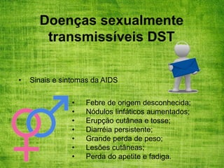 Doenças sexualmente
transmissíveis DST
• Sinais e sintomas da AIDS
• Febre de origem desconhecida;
• Nódulos linfáticos aumentados;
• Erupção cutânea e tosse;
• Diarréia persistente;
• Grande perda de peso;
• Lesões cutâneas;
• Perda do apetite e fadiga.
 
